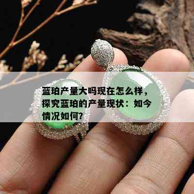 蓝珀产量大吗现在怎么样，探究蓝珀的产量现状：如今情况如何？