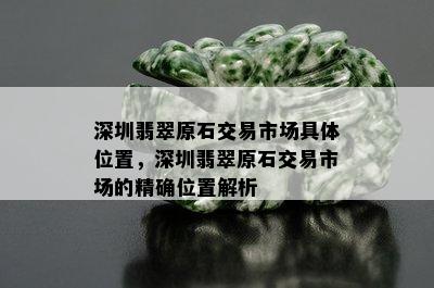 深圳翡翠原石交易市场具 *** 置，深圳翡翠原石交易市场的精确位置解析