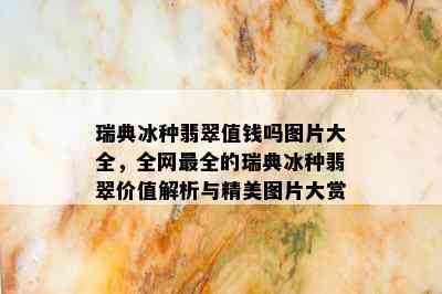 瑞典冰种翡翠值钱吗图片大全，全网最全的瑞典冰种翡翠价值解析与精美图片大赏