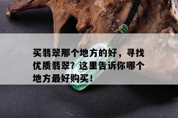 买翡翠那个地方的好，寻找优质翡翠？这里告诉你哪个地方更好购买！