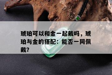 琥珀可以和金一起戴吗，琥珀与金的搭配：能否一同佩戴？