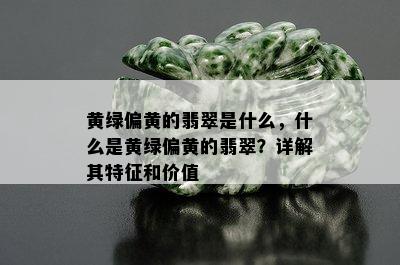 黄绿偏黄的翡翠是什么，什么是黄绿偏黄的翡翠？详解其特征和价值