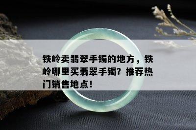 铁岭卖翡翠手镯的地方，铁岭哪里买翡翠手镯？推荐热门销售地点！