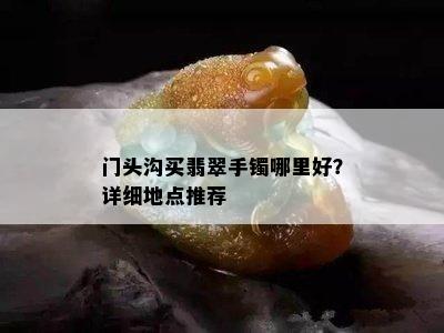 门头沟买翡翠手镯哪里好？详细地点推荐