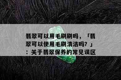 翡翠可以用毛刷刷吗，「翡翠可以使用毛刷清洁吗？」：关于翡翠保养的常见误区