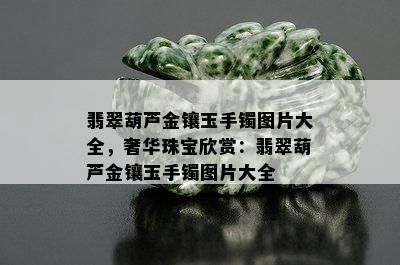 翡翠葫芦金镶玉手镯图片大全，奢华珠宝欣赏：翡翠葫芦金镶玉手镯图片大全