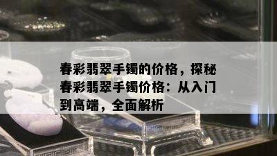 春彩翡翠手镯的价格，探秘春彩翡翠手镯价格：从入门到高端，全面解析