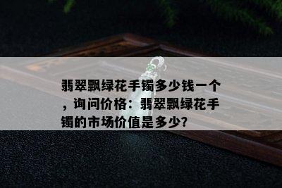 翡翠飘绿花手镯多少钱一个，询问价格：翡翠飘绿花手镯的市场价值是多少？