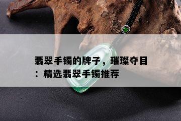 翡翠手镯的牌子，璀璨夺目：精选翡翠手镯推荐