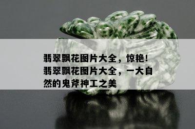 翡翠飘花图片大全，惊艳！翡翠飘花图片大全，一大自然的鬼斧神工之美