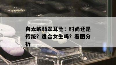 向太戴翡翠耳坠：时尚还是传统？适合女生吗？看图分析