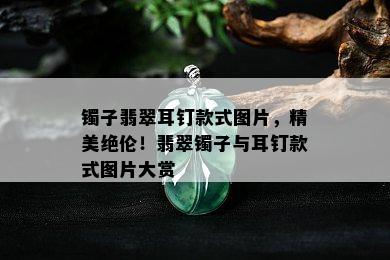 镯子翡翠耳钉款式图片，精美绝伦！翡翠镯子与耳钉款式图片大赏