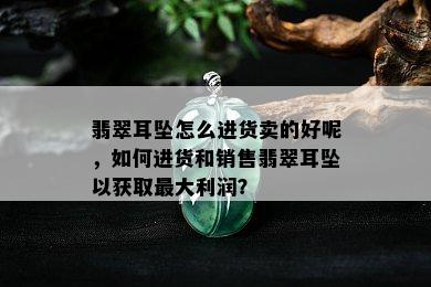 翡翠耳坠怎么进货卖的好呢，如何进货和销售翡翠耳坠以获取更大利润？