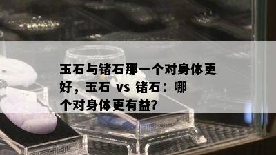 玉石与锗石那一个对身体更好，玉石 vs 锗石：哪个对身体更有益？