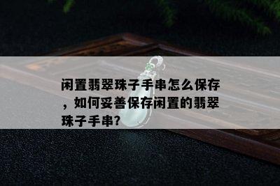 闲置翡翠珠子手串怎么保存，如何妥善保存闲置的翡翠珠子手串？