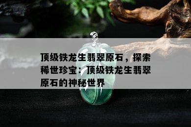 顶级铁龙生翡翠原石，探索稀世珍宝：顶级铁龙生翡翠原石的神秘世界