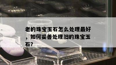 老的珠宝玉石怎么处理更好，如何妥善处理旧的珠宝玉石？