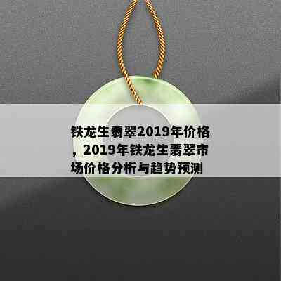 铁龙生翡翠2019年价格，2019年铁龙生翡翠市场价格分析与趋势预测