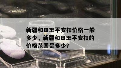 新疆和田玉平安扣价格一般多少，新疆和田玉平安扣的价格范围是多少？