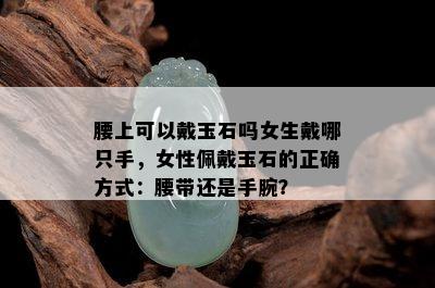 腰上可以戴玉石吗女生戴哪只手，女性佩戴玉石的正确方式：腰带还是手腕？