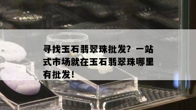 寻找玉石翡翠珠批发？一站式市场就在玉石翡翠珠哪里有批发！