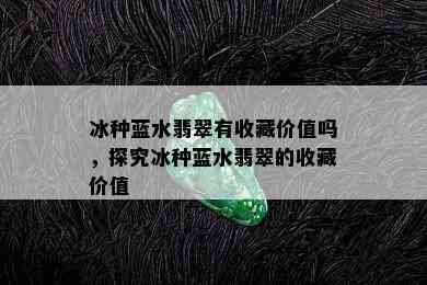 冰种蓝水翡翠有收藏价值吗，探究冰种蓝水翡翠的收藏价值