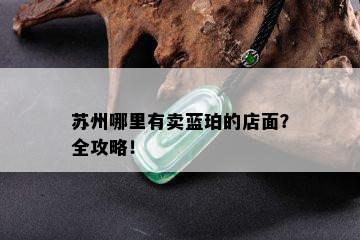 苏州哪里有卖蓝珀的店面？全攻略！