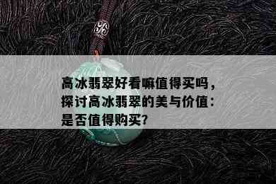 高冰翡翠好看嘛值得买吗，探讨高冰翡翠的美与价值：是否值得购买？