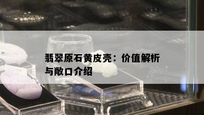 翡翠原石黄皮壳：价值解析与敞口介绍