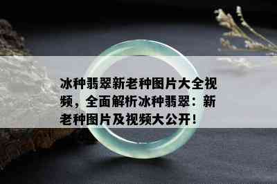 冰种翡翠新老种图片大全视频，全面解析冰种翡翠：新老种图片及视频大公开！