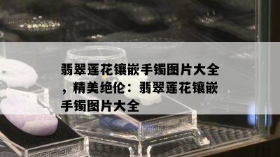 翡翠莲花镶嵌手镯图片大全，精美绝伦：翡翠莲花镶嵌手镯图片大全