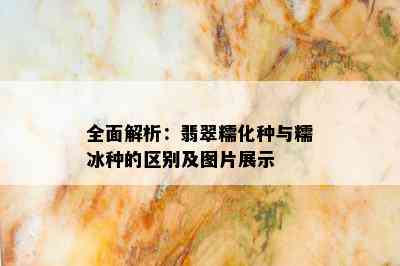 全面解析：翡翠糯化种与糯冰种的区别及图片展示