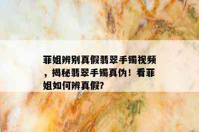 菲姐辨别真假翡翠手镯视频，揭秘翡翠手镯真伪！看菲姐如何辨真假？