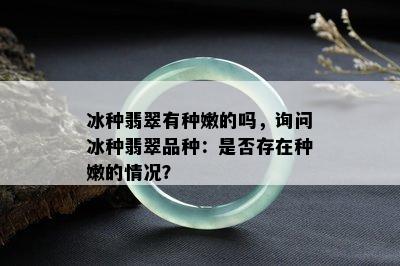 冰种翡翠有种嫩的吗，询问冰种翡翠品种：是否存在种嫩的情况？