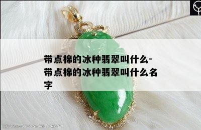 带点棉的冰种翡翠叫什么-带点棉的冰种翡翠叫什么名字