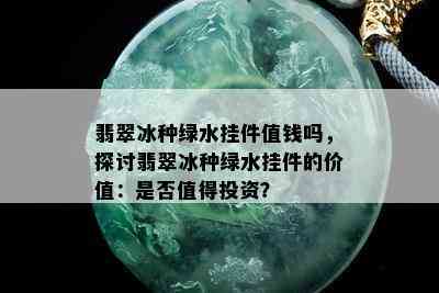 翡翠冰种绿水挂件值钱吗，探讨翡翠冰种绿水挂件的价值：是否值得投资？