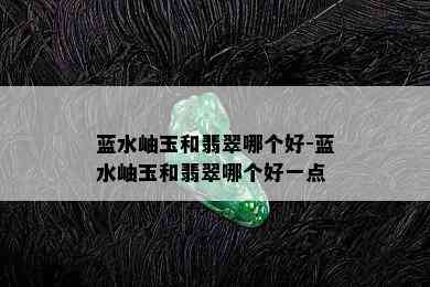 蓝水岫玉和翡翠哪个好-蓝水岫玉和翡翠哪个好一点