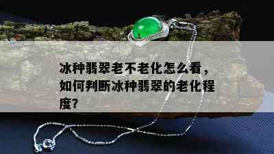 冰种翡翠老不老化怎么看，如何判断冰种翡翠的老化程度？