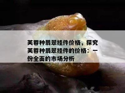 芙蓉种翡翠挂件价格，探究芙蓉种翡翠挂件的价格：一份全面的市场分析