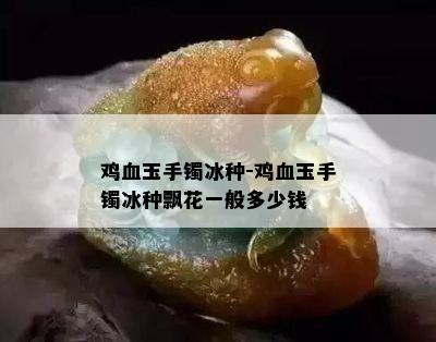 鸡血玉手镯冰种-鸡血玉手镯冰种飘花一般多少钱