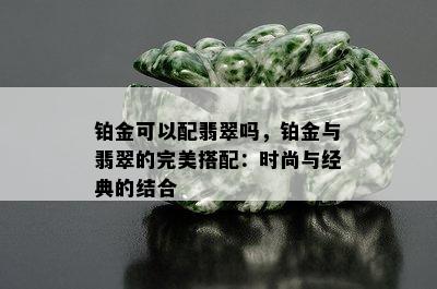 铂金可以配翡翠吗，铂金与翡翠的完美搭配：时尚与经典的结合