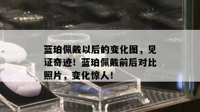 蓝珀佩戴以后的变化图，见证奇迹！蓝珀佩戴前后对比照片，变化惊人！