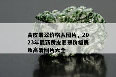 黄皮翡翠价格表图片，2023年最新黄皮翡翠价格表及高清图片大全