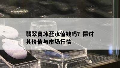 翡翠高冰蓝水值钱吗？探讨其价值与市场行情