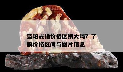 蓝珀戒指价格区别大吗？了解价格区间与图片信息