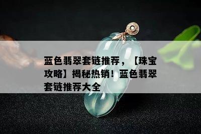 蓝色翡翠套链推荐，【珠宝攻略】揭秘热销！蓝色翡翠套链推荐大全