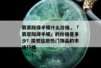 翡翠阳绿手镯什么价格，「翡翠阳绿手镯」的价格是多少？探究这款热门饰品的市场行情