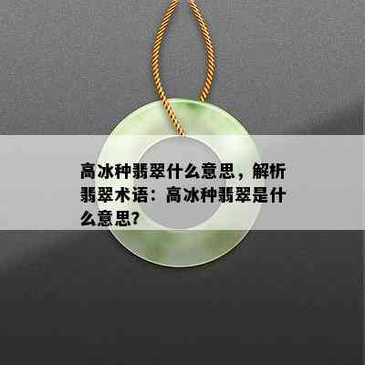 高冰种翡翠什么意思，解析翡翠术语：高冰种翡翠是什么意思？