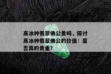 高冰种翡翠佛公贵吗，探讨高冰种翡翠佛公的价值：是否真的贵重？