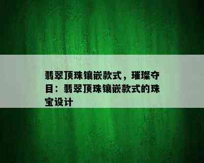 翡翠顶珠镶嵌款式，璀璨夺目：翡翠顶珠镶嵌款式的珠宝设计